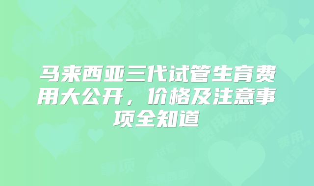 马来西亚三代试管生育费用大公开,价格及注意事项全知道