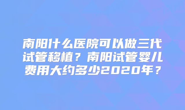 南阳什么医院可以做三代试管移植?南阳试管婴儿费用大约多少2020年?