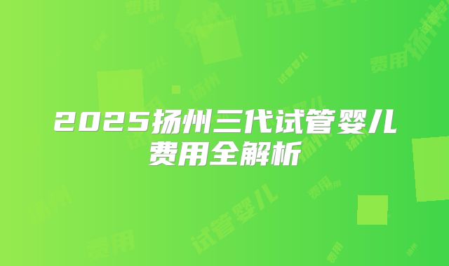 2025扬州三代试管婴儿费用全解析