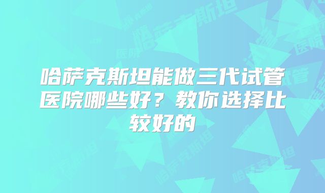 哈萨克斯坦能做三代试管医院哪些好？教你选择比较好的