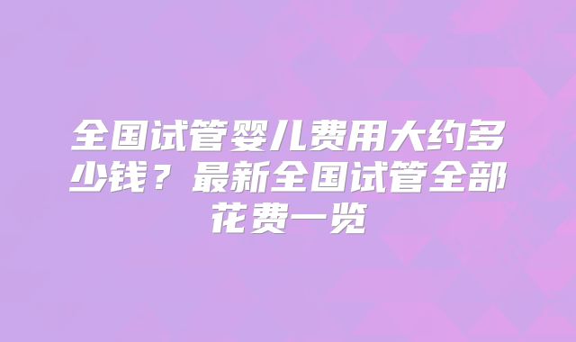 全国试管婴儿费用大约多少钱?最新全国试管全部花费一览