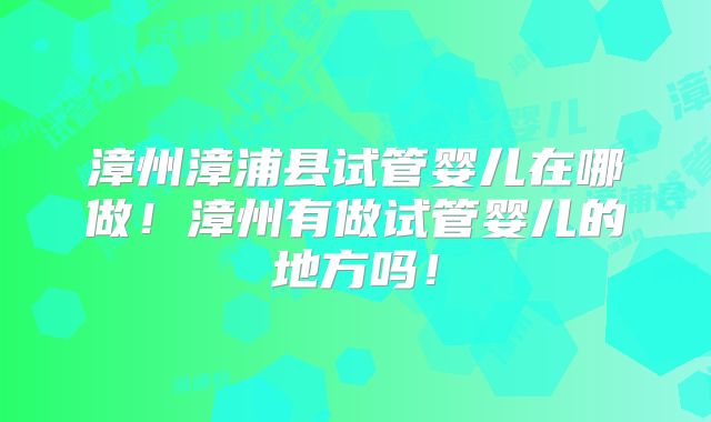 漳州漳浦县试管婴儿在哪做！漳州有做试管婴儿的地方吗！