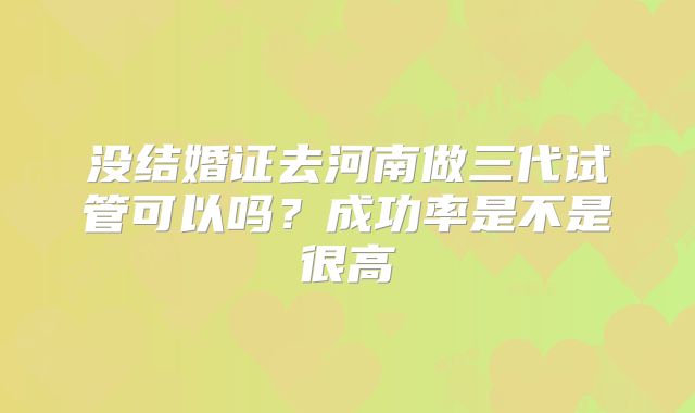 没结婚证去河南做三代试管可以吗?成功率是不是很高