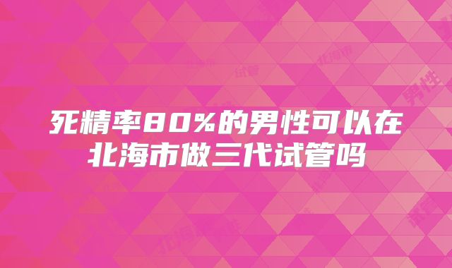 死精率80%的男性可以在北海市做三代试管吗