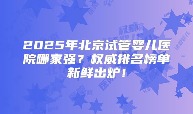 2025年北京试管婴儿医院哪家强?权威排名榜单新鲜出炉!