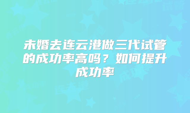 未婚去连云港做三代试管的成功率高吗?如何提升成功率