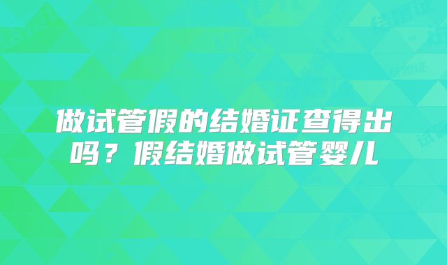 做试管假的结婚证查得出吗？假结婚做试管婴儿