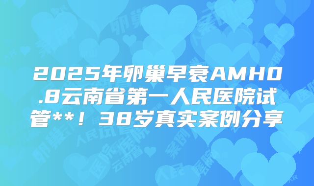 2025年卵巢早衰AMH0.8云南省第一人民医院试管**!38岁真实案例分享