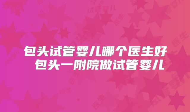 包头试管婴儿哪个医生好 包头一附院做试管婴儿