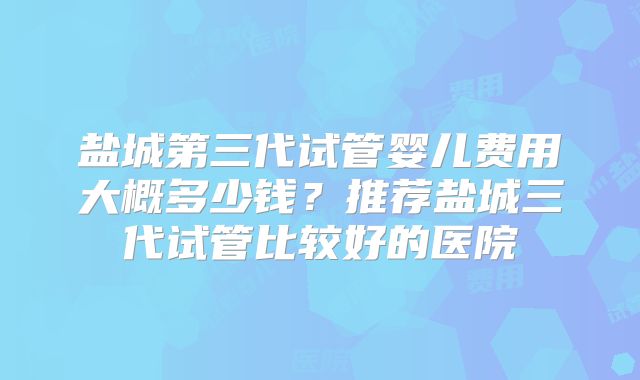 盐城第三代试管婴儿费用大概多少钱?推荐盐城三代试管比较好的医院