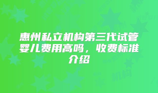 惠州私立机构第三代试管婴儿费用高吗，收费标准介绍