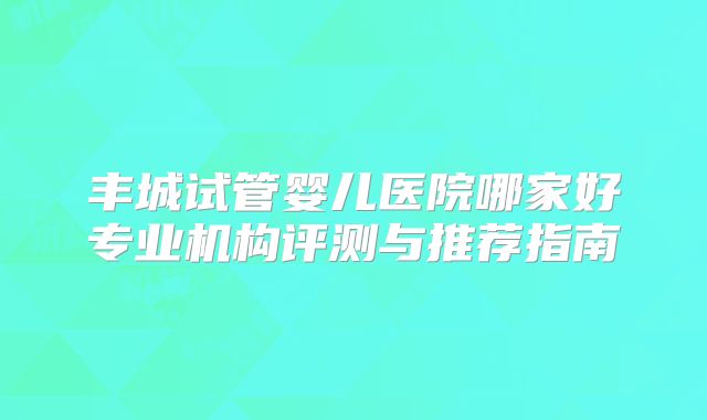 丰城试管婴儿医院哪家好专业机构评测与推荐指南
