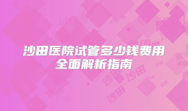 沙田医院试管多少钱费用全面解析指南