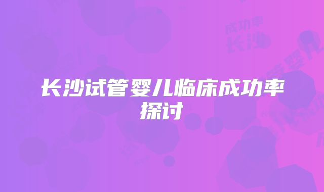 长沙试管婴儿临床成功率探讨