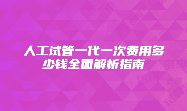 人工试管一代一次费用多少钱全面解析指南