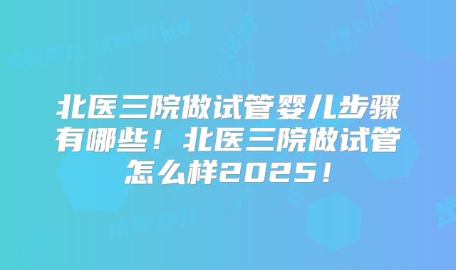 北医三院做试管婴儿步骤有哪些!北医三院做试管怎么样2025!