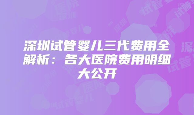 深圳试管婴儿三代费用全解析:各大医院费用明细大公开