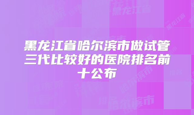 黑龙江省哈尔滨市做试管三代比较好的医院排名前十公布