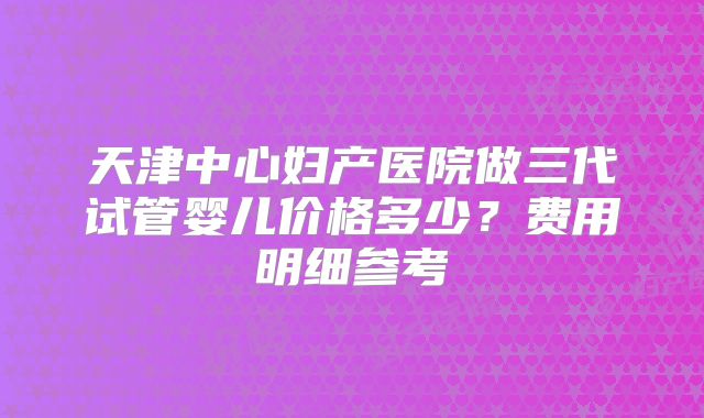 天津中心妇产医院做三代试管婴儿价格多少?费用明细参考