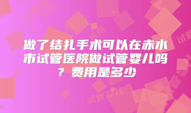 做了结扎手术可以在赤水市试管医院做试管婴儿吗？费用是多少