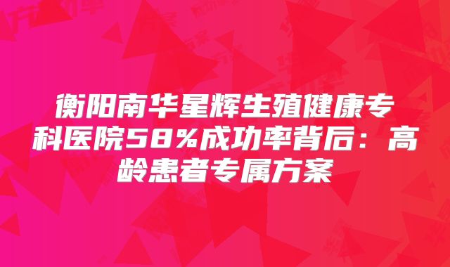 衡阳南华星辉生殖健康专科医院58%成功率背后：高龄患者专属方案