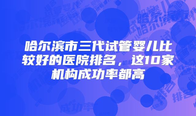 哈尔滨市三代试管婴儿比较好的医院排名,这10家机构成功率都高