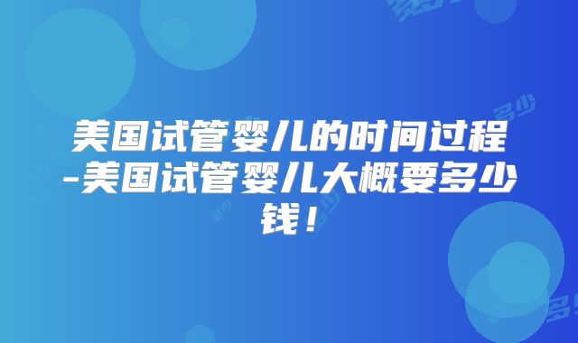 美国试管婴儿的时间过程-美国试管婴儿大概要多少钱!