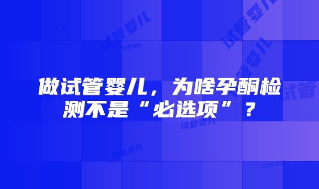 做试管婴儿,为啥孕酮检测不是“必选项”?