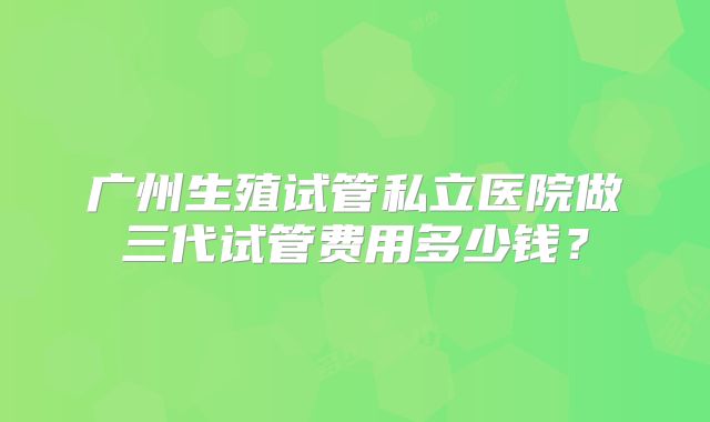 广州生殖试管私立医院做三代试管费用多少钱?
