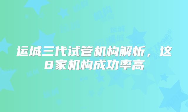 运城三代试管机构解析，这8家机构成功率高