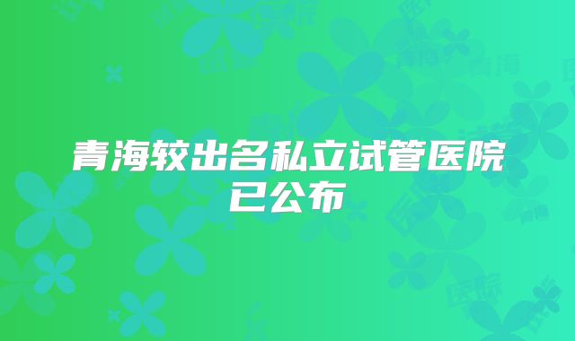 青海较出名私立试管医院已公布