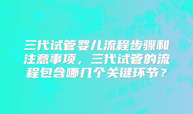 三代试管婴儿流程步骤和注意事项，三代试管的流程包含哪几个关键环节？