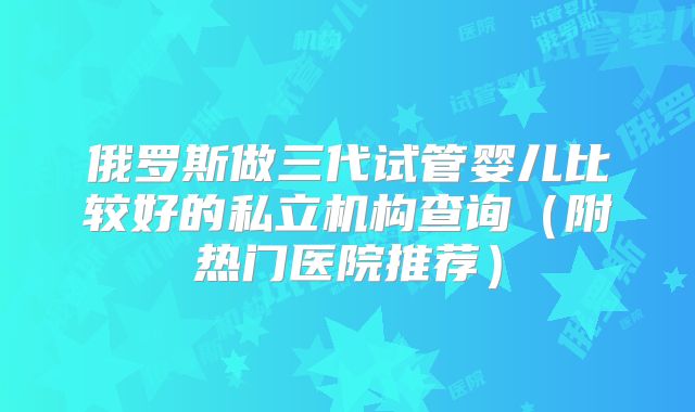 俄罗斯做三代试管婴儿比较好的私立机构查询(附热门医院推荐)