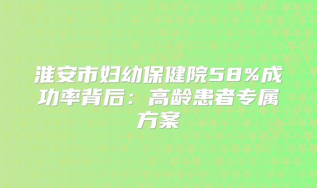 淮安市妇幼保健院58%成功率背后：高龄患者专属方案
