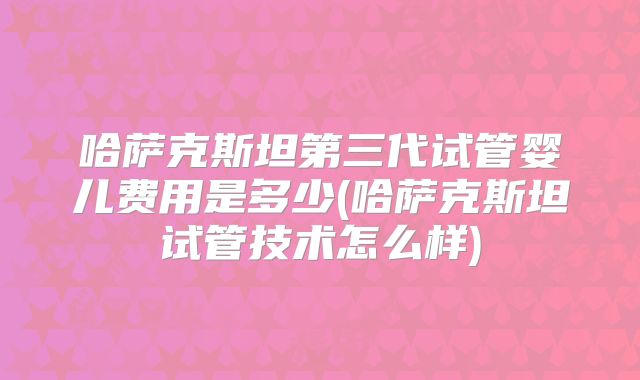 哈萨克斯坦第三代试管婴儿费用是多少(哈萨克斯坦试管技术怎么样)