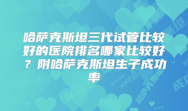 哈萨克斯坦三代试管比较好的医院排名哪家比较好？附哈萨克斯坦生子成功率
