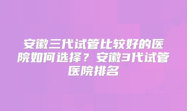 安徽三代试管比较好的医院如何选择?安徽3代试管医院排名