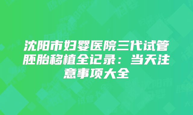 沈阳市妇婴医院三代试管胚胎移植全记录:当天注意事项大全
