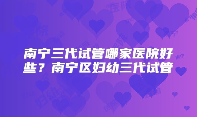 南宁三代试管哪家医院好些?南宁区妇幼三代试管