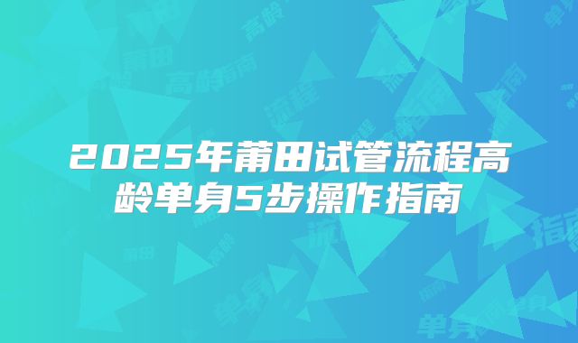 2025年莆田试管流程高龄单身5步操作指南