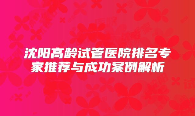 沈阳高龄试管医院排名专家推荐与成功案例解析