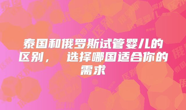 泰国和俄罗斯试管婴儿的区别, 选择哪国适合你的需求