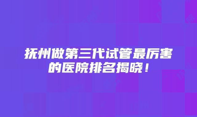 抚州做第三代试管最厉害的医院排名揭晓！