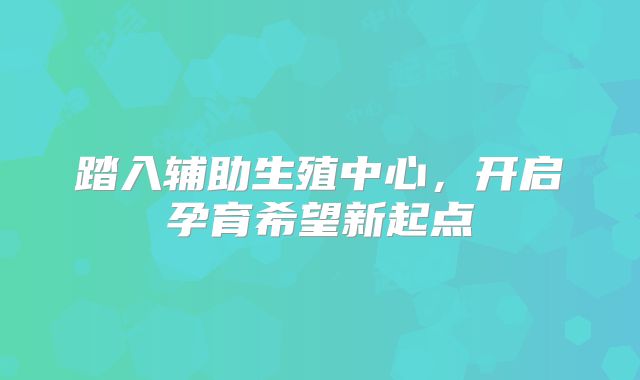 踏入辅助生殖中心,开启孕育希望新起点