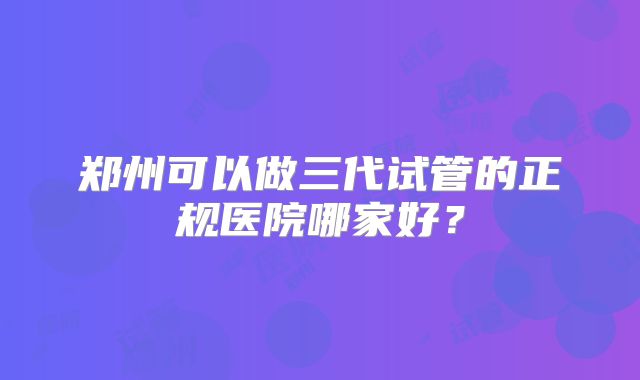 郑州可以做三代试管的正规医院哪家好？