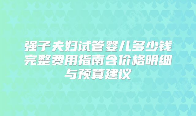强子夫妇试管婴儿多少钱完整费用指南含价格明细与预算建议