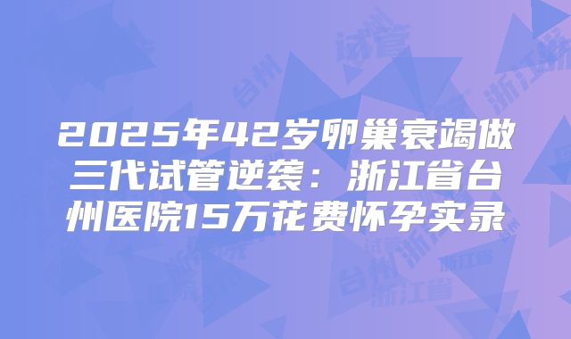 2025年42岁卵巢衰竭做三代试管逆袭:浙江省台州医院15万花费怀孕实录