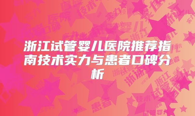 浙江试管婴儿医院推荐指南技术实力与患者口碑分析