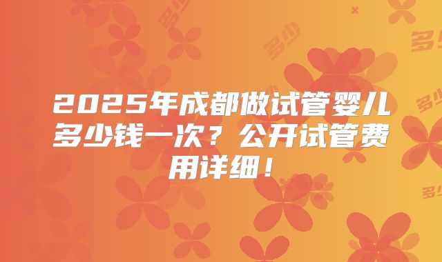 2025年成都做试管婴儿多少钱一次？公开试管费用详细！
