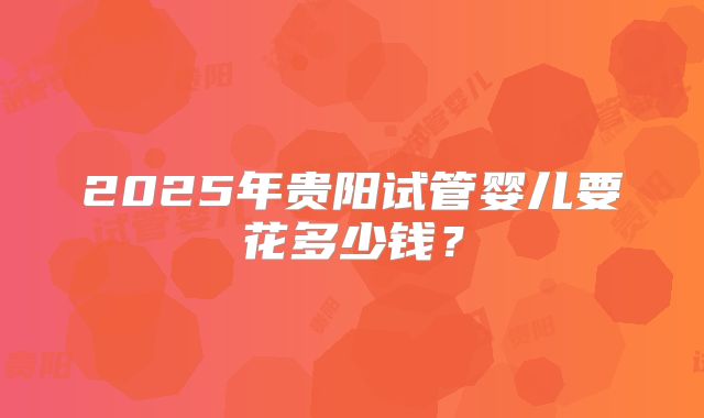 2025年贵阳试管婴儿要花多少钱？